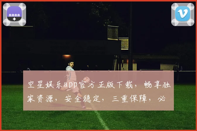 空星娱乐app官方正版下载，畅享独家资源，安全稳定，三重保障，必下体验